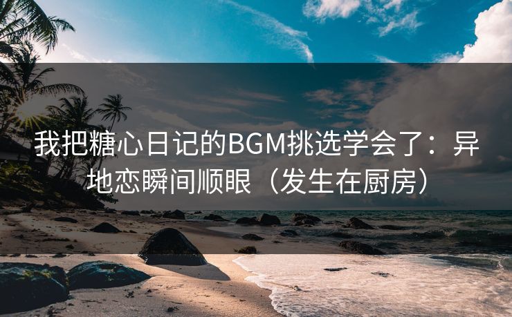 我把糖心日记的BGM挑选学会了：异地恋瞬间顺眼（发生在厨房）  第1张