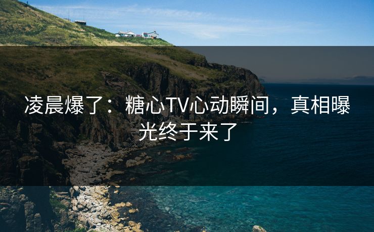 凌晨爆了：糖心TV心动瞬间，真相曝光终于来了  第1张